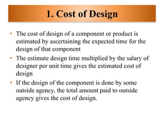 1. Cost of Design
• The cost of design of a component or product is
estimated by ascertaining the expected time for the
design of that component
• The estimate design time multiplied by the salary of
designer per unit time gives the estimated cost of
design
• If the design of the component is done by some
outside agency, the total amount paid to outside
agency gives the cost of design.
 