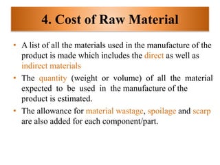 4. Cost of Raw Material
• A list of all the materials used in the manufacture of the
product is made which includes the direct as well as
indirect materials
• The quantity (weight or volume) of all the material
expected to be used in the manufacture of the
product is estimated.
• The allowance for material wastage, spoilage and scarp
are also added for each component/part.
 