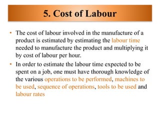5. Cost of Labour
• The cost of labour involved in the manufacture of a
product is estimated by estimating the labour time
needed to manufacture the product and multiplying it
by cost of labour per hour.
• In order to estimate the labour time expected to be
spent on a job, one must have thorough knowledge of
the various operations to be performed, machines to
be used, sequence of operations, tools to be used and
labour rates
 