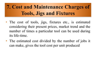 7. Cost and Maintenance Charges of
Tools, Jigs and Fixtures
• The cost of tools, jigs, fixtures etc., is estimated
considering their present prices, market trend and the
number of times a particular tool can be used during
its life-time.
• The estimated cost divided by the number of jobs it
can make, gives the tool cost per unit produced
 