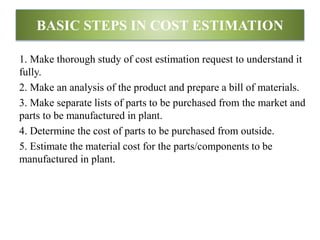 BASIC STEPS IN COST ESTIMATION
1. Make thorough study of cost estimation request to understand it
fully.
2. Make an analysis of the product and prepare a bill of materials.
3. Make separate lists of parts to be purchased from the market and
parts to be manufactured in plant.
4. Determine the cost of parts to be purchased from outside.
5. Estimate the material cost for the parts/components to be
manufactured in plant.
 