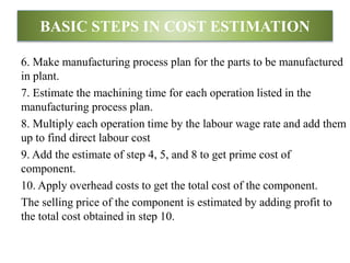 6. Make manufacturing process plan for the parts to be manufactured
in plant.
7. Estimate the machining time for each operation listed in the
manufacturing process plan.
8. Multiply each operation time by the labour wage rate and add them
up to find direct labour cost
9. Add the estimate of step 4, 5, and 8 to get prime cost of
component.
10. Apply overhead costs to get the total cost of the component.
The selling price of the component is estimated by adding profit to
the total cost obtained in step 10.
BASIC STEPS IN COST ESTIMATION
 