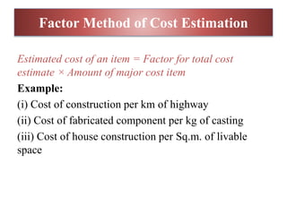 Factor Method of Cost Estimation
Estimated cost of an item = Factor for total cost
estimate × Amount of major cost item
Example:
(i) Cost of construction per km of highway
(ii) Cost of fabricated component per kg of casting
(iii) Cost of house construction per Sq.m. of livable
space
 