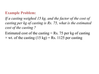 Example Problem:
If a casting weighed 15 kg, and the factor of the cost of
casting per kg of casting is Rs. 75, what is the estimated
cost of the casting ?
Estimated cost of the casting = Rs. 75 per kg of casting
× wt. of the casting (15 kg) = Rs. 1125 per casting
 