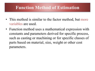 • This method is similar to the factor method, but more
variables are used.
• Function method uses a mathematical expression with
constants and parameters derived for specific process,
such as casting or machining or for specific classes of
parts based on material, size, weight or other cost
parameters.
Function Method of Estimation
 