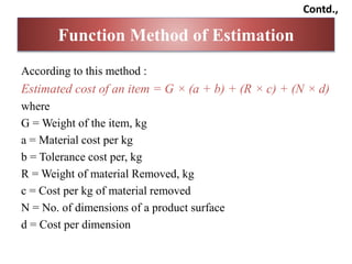 According to this method :
Estimated cost of an item = G × (a + b) + (R × c) + (N × d)
where
G = Weight of the item, kg
a = Material cost per kg
b = Tolerance cost per, kg
R = Weight of material Removed, kg
c = Cost per kg of material removed
N = No. of dimensions of a product surface
d = Cost per dimension
Function Method of Estimation
Contd.,
 