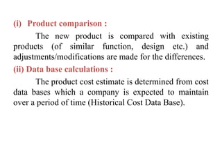 (i) Product comparison :
The new product is compared with existing
products (of similar function, design etc.) and
adjustments/modifications are made for the differences.
(ii) Data base calculations :
The product cost estimate is determined from cost
data bases which a company is expected to maintain
over a period of time (Historical Cost Data Base).
 