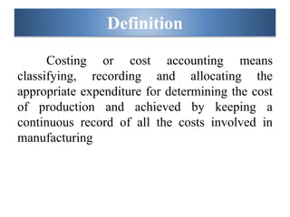 Definition
Costing or cost accounting means
classifying, recording and allocating the
appropriate expenditure for determining the cost
of production and achieved by keeping a
continuous record of all the costs involved in
manufacturing
 