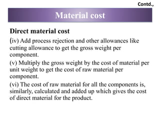 Direct material cost
(iv) Add process rejection and other allowances like
cutting allowance to get the gross weight per
component.
(v) Multiply the gross weight by the cost of material per
unit weight to get the cost of raw material per
component.
(vi) The cost of raw material for all the components is,
similarly, calculated and added up which gives the cost
of direct material for the product.
Material cost
Contd.,
 