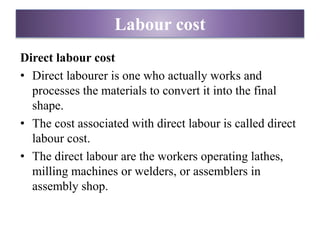 Labour cost
Direct labour cost
• Direct labourer is one who actually works and
processes the materials to convert it into the final
shape.
• The cost associated with direct labour is called direct
labour cost.
• The direct labour are the workers operating lathes,
milling machines or welders, or assemblers in
assembly shop.
 
