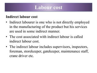 Indirect labour cost
• Indirect labourer is one who is not directly employed
in the manufacturing of the product but his services
are used in some indirect manner.
• The cost associated with indirect labour is called
indirect labour cost.
• The indirect labour includes supervisors, inspectors,
foreman, storekeeper, gatekeeper, maintenance staff,
crane driver etc.
Labour cost
 