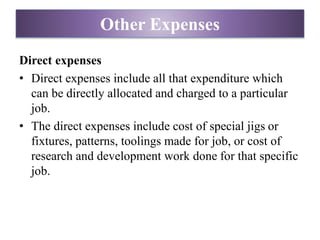 Direct expenses
• Direct expenses include all that expenditure which
can be directly allocated and charged to a particular
job.
• The direct expenses include cost of special jigs or
fixtures, patterns, toolings made for job, or cost of
research and development work done for that specific
job.
Other Expenses
 