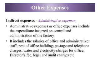 Indirect expenses - Administrative expenses
• Administrative expenses or office expenses include
the expenditure incurred on control and
administration of the factory
• It includes the salaries of office and administrative
staff, rent of office building, postage and telephone
charges, water and electricity charges for office,
Director’s fee, legal and audit charges etc.
Other Expenses
 