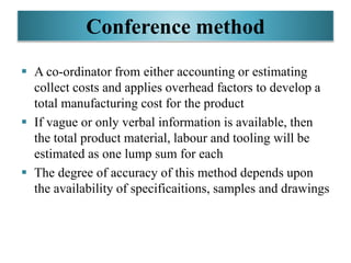 Conference method
 A co-ordinator from either accounting or estimating
collect costs and applies overhead factors to develop a
total manufacturing cost for the product
 If vague or only verbal information is available, then
the total product material, labour and tooling will be
estimated as one lump sum for each
 The degree of accuracy of this method depends upon
the availability of specificaitions, samples and drawings
 