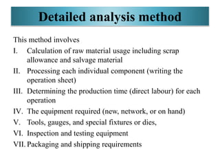 Detailed analysis method
This method involves
I. Calculation of raw material usage including scrap
allowance and salvage material
II. Processing each individual component (writing the
operation sheet)
III. Determining the production time (direct labour) for each
operation
IV. The equipment required (new, network, or on hand)
V. Tools, gauges, and special fixtures or dies,
VI. Inspection and testing equipment
VII. Packaging and shipping requirements
 