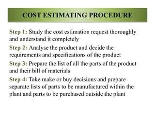 COST ESTIMATING PROCEDURE
Step 1: Study the cost estimation request thoroughly
and understand it completely
Step 2: Analyse the product and decide the
requirements and specifications of the product
Step 3: Prepare the list of all the parts of the product
and their bill of materials
Step 4: Take make or buy decisions and prepare
separate lists of parts to be manufactured within the
plant and parts to be purchased outside the plant
 
