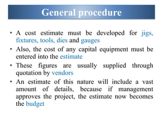 General procedure
• A cost estimate must be developed for jigs,
fixtures, tools, dies and gauges
• Also, the cost of any capital equipment must be
entered into the estimate
• These figures are usually supplied through
quotation by vendors
• An estimate of this nature will include a vast
amount of details, because if management
approves the project, the estimate now becomes
the budget
 