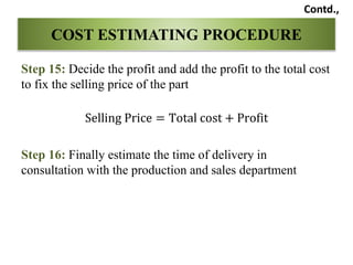 Step 15: Decide the profit and add the profit to the total cost
to fix the selling price of the part
Selling Price = Total cost + Profit
Step 16: Finally estimate the time of delivery in
consultation with the production and sales department
COST ESTIMATING PROCEDURE
Contd.,
 