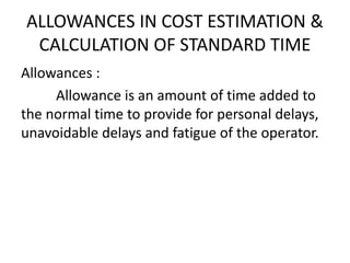 ALLOWANCES IN COST ESTIMATION &
CALCULATION OF STANDARD TIME
Allowances :
Allowance is an amount of time added to
the normal time to provide for personal delays,
unavoidable delays and fatigue of the operator.
 