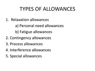 TYPES OF ALLOWANCES
1. Relaxation allowances
a) Personal need allowances
b) Fatigue allowances
2. Contingency allowances
3. Process allowances
4. Interference allowances
5. Special allowances
 