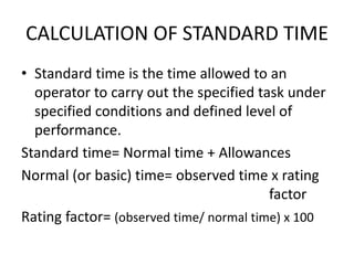 CALCULATION OF STANDARD TIME
• Standard time is the time allowed to an
operator to carry out the specified task under
specified conditions and defined level of
performance.
Standard time= Normal time + Allowances
Normal (or basic) time= observed time x rating
factor
Rating factor= (observed time/ normal time) x 100
 