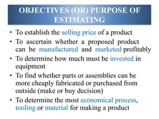 OBJECTIVES (OR) PURPOSE OF
ESTIMATING
• To establish the selling price of a product
• To ascertain whether a proposed product
can be manufactured and marketed profitably
• To determine how much must be invested in
equipment
• To find whether parts or assemblies can be
more cheaply fabricated or purchased from
outside (make or buy decision)
• To determine the most economical process,
tooling or material for making a product
 