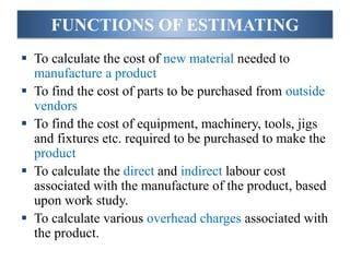 FUNCTIONS OF ESTIMATING
 To calculate the cost of new material needed to
manufacture a product
 To find the cost of parts to be purchased from outside
vendors
 To find the cost of equipment, machinery, tools, jigs
and fixtures etc. required to be purchased to make the
product
 To calculate the direct and indirect labour cost
associated with the manufacture of the product, based
upon work study.
 To calculate various overhead charges associated with
the product.
 