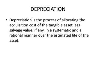 DEPRECIATION
• Depreciation is the process of allocating the
acquisition cost of the tangible asset less
salvage value, if any, in a systematic and a
rational manner over the estimated life of the
asset.
 