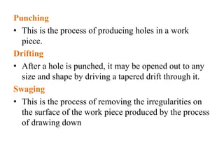 Punching
• This is the process of producing holes in a work
piece.
Drifting
• After a hole is punched, it may be opened out to any
size and shape by driving a tapered drift through it.
Swaging
• This is the process of removing the irregularities on
the surface of the work piece produced by the process
of drawing down
 