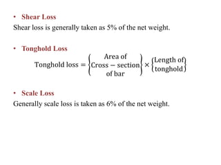 • Shear Loss
Shear loss is generally taken as 5% of the net weight.
• Tonghold Loss
Tonghold loss =
Area of
Cross − section
of bar
×
Length of
tonghold
• Scale Loss
Generally scale loss is taken as 6% of the net weight.
 