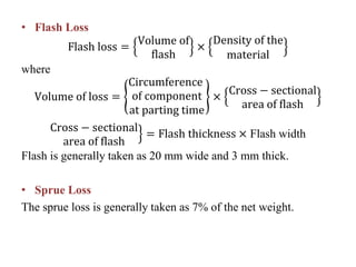 • Flash Loss
Flash loss =
Volume of
flash
×
Density of the
material
where
Volume of loss =
Circumference
of component
at parting time
×
Cross − sectional
area of flash
Cross − sectional
area of flash
= Flash thickness × Flash width
Flash is generally taken as 20 mm wide and 3 mm thick.
• Sprue Loss
The sprue loss is generally taken as 7% of the net weight.
 