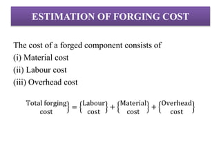 ESTIMATION OF FORGING COST
The cost of a forged component consists of
(i) Material cost
(ii) Labour cost
(iii) Overhead cost
Total forging
cost
=
Labour
cost
+
Material
cost
+
Overhead
cost
 