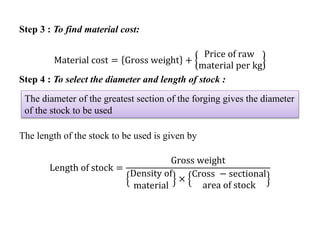 Step 3 : To find material cost:
Material cost = Gross weight +
Price of raw
material per kg
Step 4 : To select the diameter and length of stock :
The length of the stock to be used is given by
Length of stock =
Gross weight
Density of
material
×
Cross − sectional
area of stock
The diameter of the greatest section of the forging gives the diameter
of the stock to be used
 