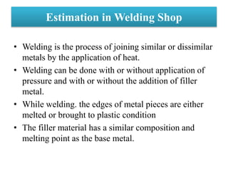 Estimation in Welding Shop
• Welding is the process of joining similar or dissimilar
metals by the application of heat.
• Welding can be done with or without application of
pressure and with or without the addition of filler
metal.
• While welding. the edges of metal pieces are either
melted or brought to plastic condition
• The filler material has a similar composition and
melting point as the base metal.
 