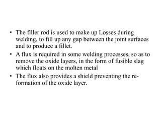 • The filler rod is used to make up Losses during
welding, to fill up any gap between the joint surfaces
and to produce a fillet.
• A flux is required in some welding processes, so as to
remove the oxide layers, in the form of fusible slag
which floats on the molten metal
• The flux also provides a shield preventing the re-
formation of the oxide layer.
 