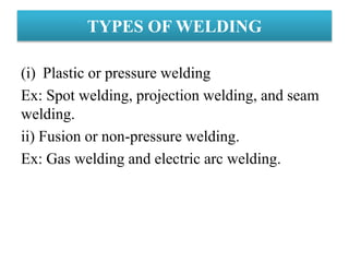 (i) Plastic or pressure welding
Ex: Spot welding, projection welding, and seam
welding.
ii) Fusion or non-pressure welding.
Ex: Gas welding and electric arc welding.
TYPES OF WELDING
 