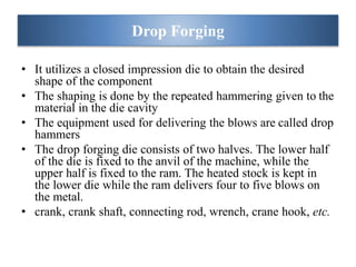 • It utilizes a closed impression die to obtain the desired
shape of the component
• The shaping is done by the repeated hammering given to the
material in the die cavity
• The equipment used for delivering the blows are called drop
hammers
• The drop forging die consists of two halves. The lower half
of the die is fixed to the anvil of the machine, while the
upper half is fixed to the ram. The heated stock is kept in
the lower die while the ram delivers four to five blows on
the metal.
• crank, crank shaft, connecting rod, wrench, crane hook, etc.
Drop Forging
 