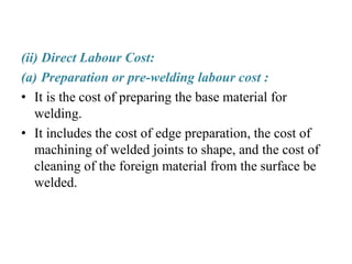 (ii) Direct Labour Cost:
(a) Preparation or pre-welding labour cost :
• It is the cost of preparing the base material for
welding.
• It includes the cost of edge preparation, the cost of
machining of welded joints to shape, and the cost of
cleaning of the foreign material from the surface be
welded.
 