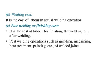 (b) Welding cost:
It is the cost of labour in actual welding operation.
(c) Post welding or finishing cost:
• It is the cost of labour for finishing the welding joint
after welding.
• Post welding operations such as grinding, machining,
heat treatment. painting, etc., of welded joints.
 