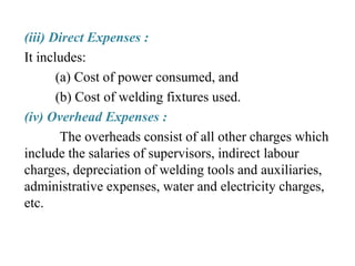 (iii) Direct Expenses :
It includes:
(a) Cost of power consumed, and
(b) Cost of welding fixtures used.
(iv) Overhead Expenses :
The overheads consist of all other charges which
include the salaries of supervisors, indirect labour
charges, depreciation of welding tools and auxiliaries,
administrative expenses, water and electricity charges,
etc.
 