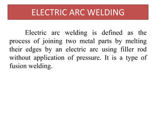 ELECTRIC ARC WELDING
Electric arc welding is defined as the
process of joining two metal parts by melting
their edges by an electric arc using filler rod
without application of pressure. It is a type of
fusion welding.
 