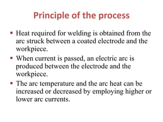 Principle of the process
 Heat required for welding is obtained from the
arc struck between a coated electrode and the
workpiece.
 When current is passed, an electric arc is
produced between the electrode and the
workpiece.
 The arc temperature and the arc heat can be
increased or decreased by employing higher or
lower arc currents.
 