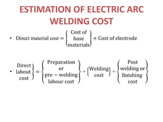 ESTIMATION OF ELECTRIC ARC
WELDING COST
• Direct material cost =
Cost of
base
materials
+ Cost of electrode
•
Direct
labout
cost
=
Preparation
or
pre − welding
labour cost
+
Welding
cost
+
Post
welding or
finishing
cost
 