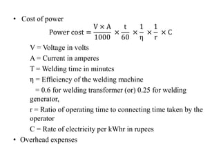 • Cost of power
Power cost =
V × A
1000
×
t
60
×
1
η
×
1
r
× C
V = Voltage in volts
A = Current in amperes
T = Welding time in minutes
η = Efficiency of the welding machine
= 0.6 for welding transformer (or) 0.25 for welding
generator,
r = Ratio of operating time to connecting time taken by the
operator
C = Rate of electricity per kWhr in rupees
• Overhead expenses
 
