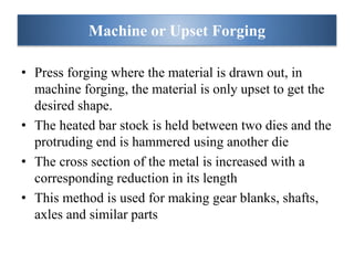 • Press forging where the material is drawn out, in
machine forging, the material is only upset to get the
desired shape.
• The heated bar stock is held between two dies and the
protruding end is hammered using another die
• The cross section of the metal is increased with a
corresponding reduction in its length
• This method is used for making gear blanks, shafts,
axles and similar parts
Machine or Upset Forging
 