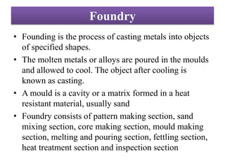 Foundry
• Founding is the process of casting metals into objects
of specified shapes.
• The molten metals or alloys are poured in the moulds
and allowed to cool. The object after cooling is
known as casting.
• A mould is a cavity or a matrix formed in a heat
resistant material, usually sand
• Foundry consists of pattern making section, sand
mixing section, core making section, mould making
section, melting and pouring section, fettling section,
heat treatment section and inspection section
 