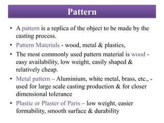 Pattern
• A pattern is a replica of the object to be made by the
casting process.
• Pattern Materials - wood, metal & plastics,
• The most commonly used pattern material is wood -
easy availability, low weight, easily shaped &
relatively cheap.
• Metal pattern – Aluminium, white metal, brass, etc., -
used for large scale casting production & for closer
dimensional tolerance
• Plastic or Plaster of Paris – low weight, easier
formability, smooth surface & durability
 