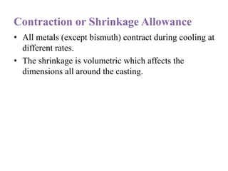 Contraction or Shrinkage Allowance
• All metals (except bismuth) contract during cooling at
different rates.
• The shrinkage is volumetric which affects the
dimensions all around the casting.
 