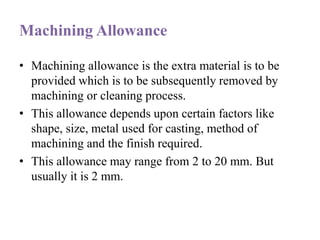 Machining Allowance
• Machining allowance is the extra material is to be
provided which is to be subsequently removed by
machining or cleaning process.
• This allowance depends upon certain factors like
shape, size, metal used for casting, method of
machining and the finish required.
• This allowance may range from 2 to 20 mm. But
usually it is 2 mm.
 
