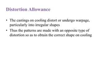 Distortion Allowance
• The castings on cooling distort or undergo warpage,
particularly into irregular shapes
• Thus the patterns are made with an opposite type of
distortion so as to obtain the correct shape on cooling
 